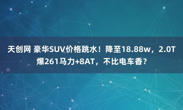 天创网 豪华SUV价格跳水！降至18.88w，2.0T爆261马力+8AT，不比电车香？