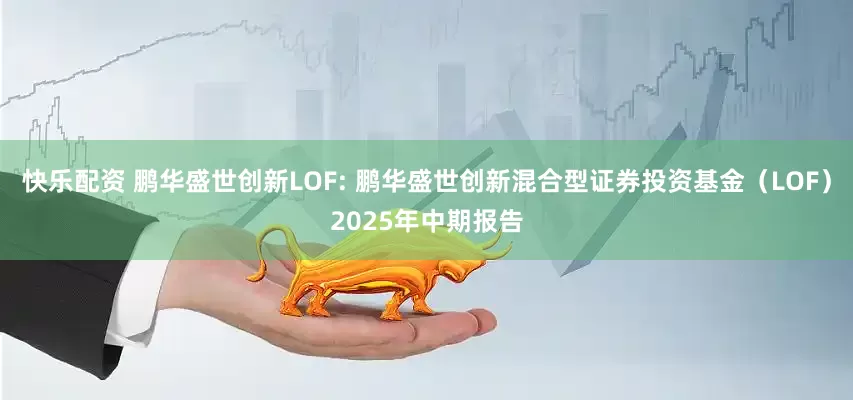 快乐配资 鹏华盛世创新LOF: 鹏华盛世创新混合型证券投资基金（LOF）2025年中期报告