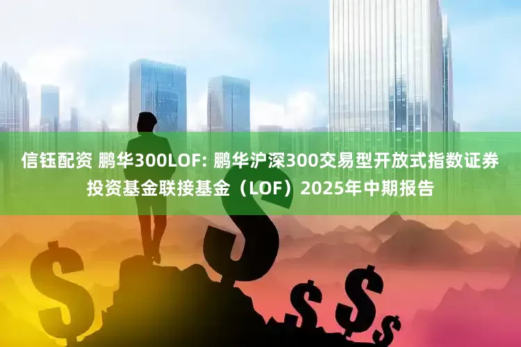 信钰配资 鹏华300LOF: 鹏华沪深300交易型开放式指数证券投资基金联接基金（LOF）2025年中期报告
