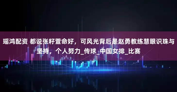 瑶鸿配资 都说张籽萱命好，可风光背后是赵勇教练慧眼识珠与坚持，个人努力_传球_中国女排_比赛