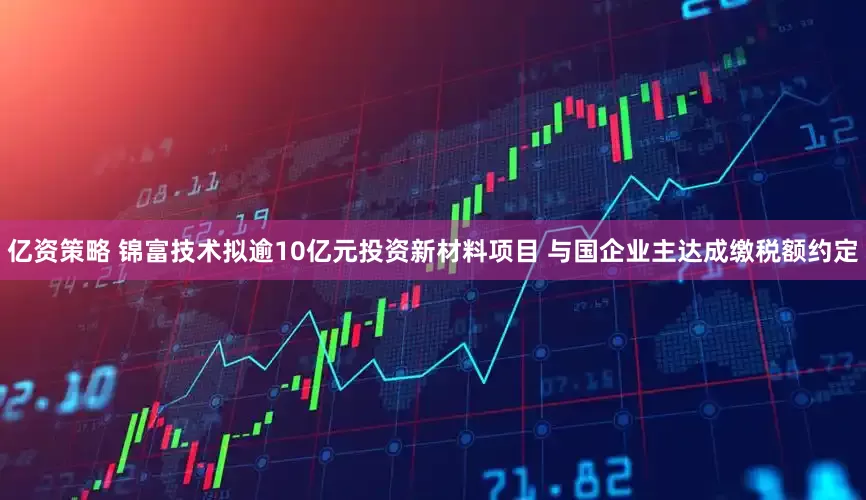 亿资策略 锦富技术拟逾10亿元投资新材料项目 与国企业主达成缴税额约定
