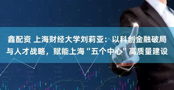 鑫配资 上海财经大学刘莉亚：以科创金融破局与人才战略，赋能上海“五个中心”高质量建设
