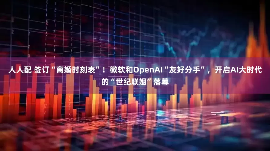 人人配 签订“离婚时刻表”！微软和OpenAI“友好分手”，开启AI大时代的“世纪联姻”落幕