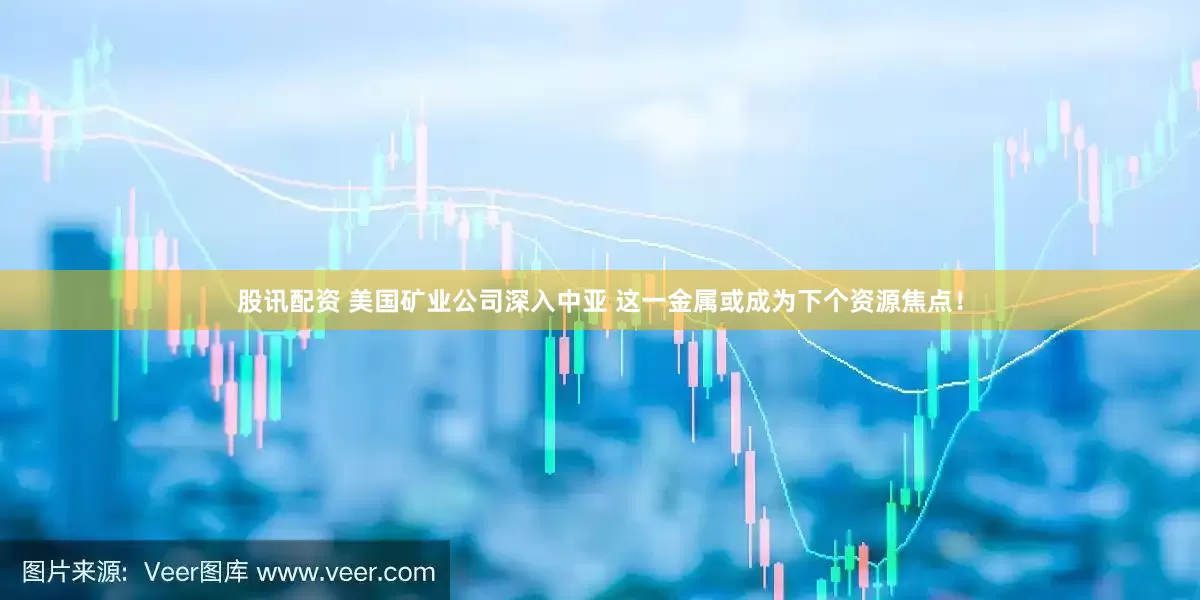 股讯配资 美国矿业公司深入中亚 这一金属或成为下个资源焦点！
