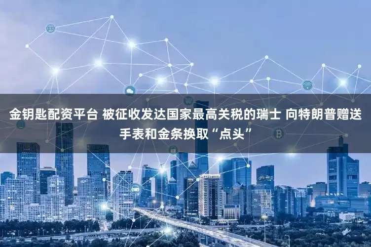 金钥匙配资平台 被征收发达国家最高关税的瑞士 向特朗普赠送手表和金条换取“点头”