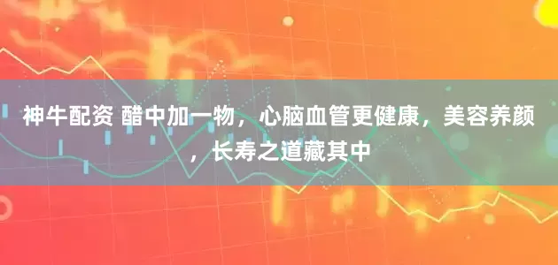 神牛配资 醋中加一物，心脑血管更健康，美容养颜，长寿之道藏其中