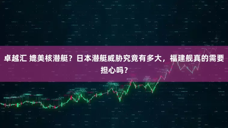 卓越汇 媲美核潜艇？日本潜艇威胁究竟有多大，福建舰真的需要担心吗？