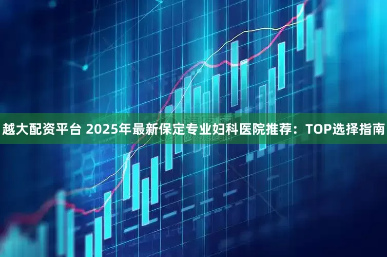 越大配资平台 2025年最新保定专业妇科医院推荐：TOP选择指南
