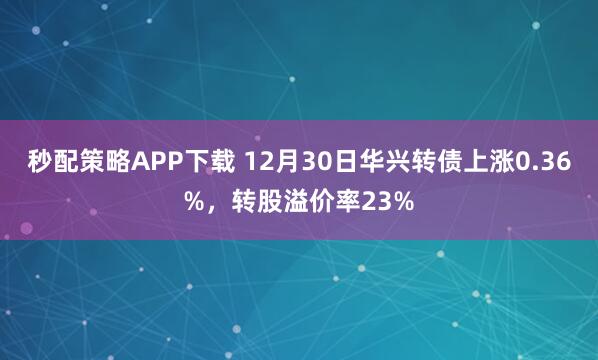 秒配策略APP下载 12月30日华兴转债上涨0.36%，转股溢价率23%