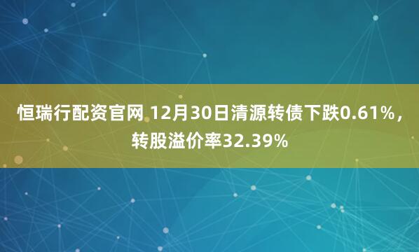 恒瑞行配资官网 12月30日清源转债下跌0.61%，转股溢价率32.39%