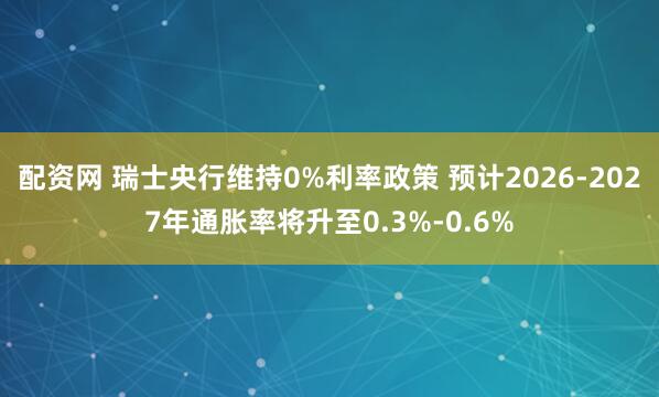 配资网 瑞士央行维持0%利率政策 预计2026-2027年通胀率将升至0.3%-0.6%