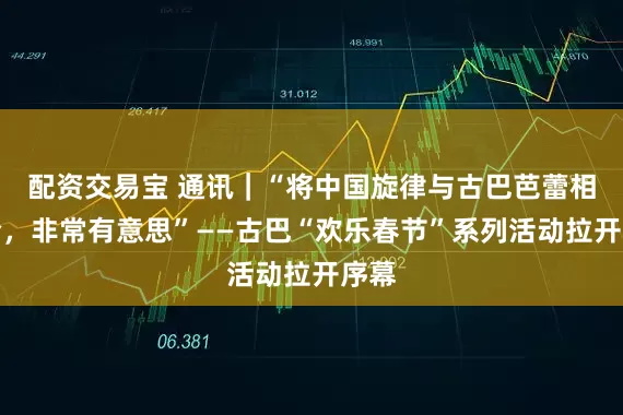 配资交易宝 通讯｜“将中国旋律与古巴芭蕾相结合，非常有意思”——古巴“欢乐春节”系列活动拉开序幕