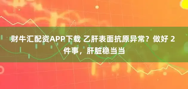 财牛汇配资APP下载 乙肝表面抗原异常？做好 2 件事，肝脏稳当当