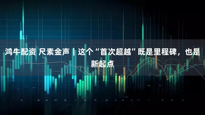 鸿牛配资 尺素金声｜这个“首次超越”既是里程碑，也是新起点