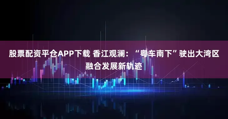 股票配资平仓APP下载 香江观澜：“粤车南下”驶出大湾区融合发展新轨迹