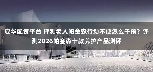 成华配资平台 评测老人帕金森行动不便怎么干预？评测2026帕金森十款养护产品测评