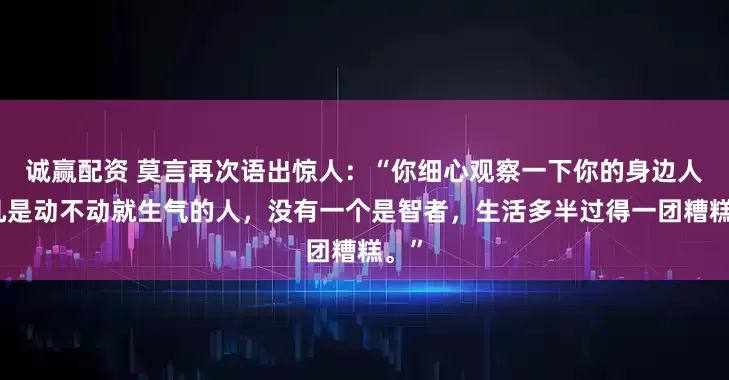 诚赢配资 莫言再次语出惊人：“你细心观察一下你的身边人，凡是动不动就生气的人，没有一个是智者，生活多半过得一团糟糕。”