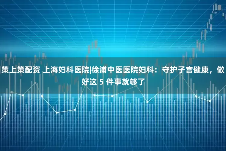 策上策配资 上海妇科医院|徐浦中医医院妇科：守护子宫健康，做好这 5 件事就够了
