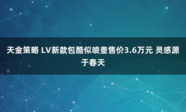 天金策略 LV新款包酷似喷壶售价3.6万元 灵感源于春天