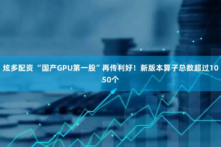 炫多配资 “国产GPU第一股”再传利好！新版本算子总数超过1050个